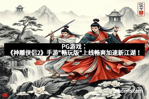 PG游戏：《神雕侠侣2》手游“畅玩版”上线畅爽加速新江湖！